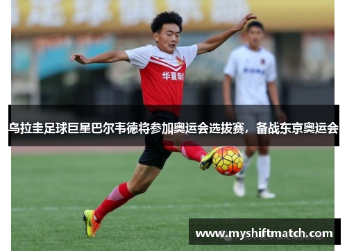 乌拉圭足球巨星巴尔韦德将参加奥运会选拔赛，备战东京奥运会